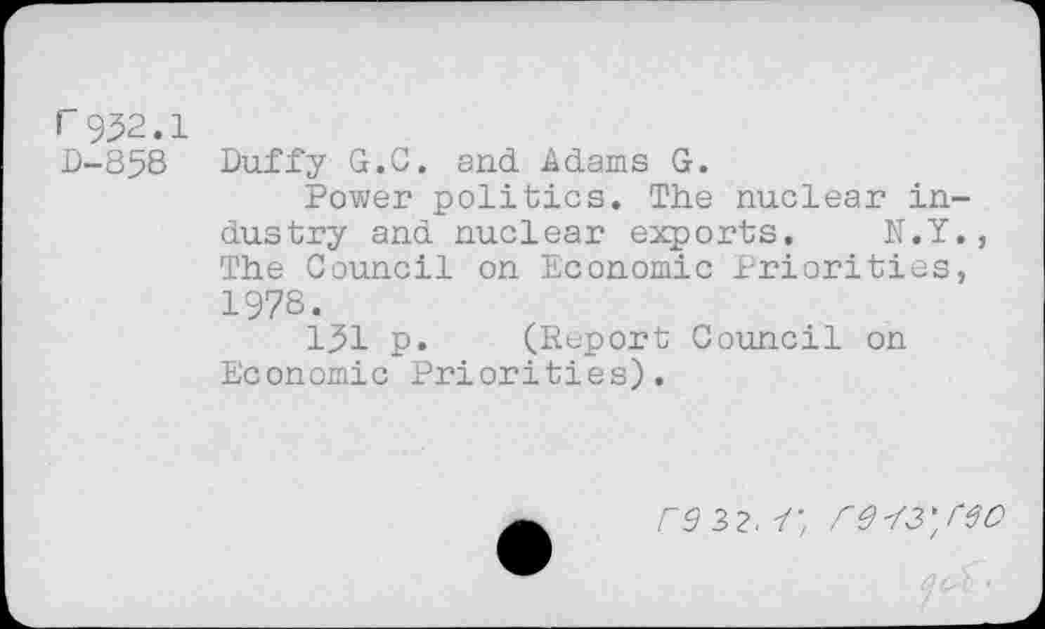 ﻿I 952.1
D-858 Duffy G.C. and Adams G.
Power politics. The nuclear industry and nuclear exports. N.Y., The Council on Economic Priorities, 1978.
151 p. (Report Council on Economic Priorities).
rd 32. Y'z Cd'/S'/eo